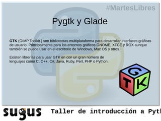 #MartesLibres
                          Pygtk y Glade

GTK (GIMP Toolkit ) son bibliotectas multiplataforma para desarrollar interfaces gráficas
de usuario. Principalmente para los entornos gráficos GNOME, XFCE y ROX aunque
también se puede usar en el escritorio de Windows, Mac OS y otros.

Existen librerías para usar GTK en con un gran número de
lenguajes como C, C++, C#, Java, Ruby, Perl, PHP o Python.




                         Taller de introducción a Pyth
 