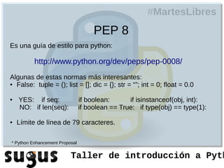 #MartesLibres
                                     PEP 8
Es una guía de estilo para python:

          http://www.python.org/dev/peps/pep-0008/
Algunas de estas normas más interesantes:
● False: tuple = (); list = []; dic = {}; str = “”; int = 0; float = 0.0



●   YES: if seq:                if boolean:      if isinstanceof(obj, int):
    NO: if len(seq):            if boolean == True: if type(obj) == type(1):

●   Límite de línea de 79 caracteres.

* Python Enhancement Proposal


                          Taller de introducción a Pyth
 