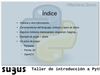 #MartesLibres
                        Índice
●   Historia y otra información
●   Características del lenguaje: sintaxis y tipos de datos
●   Algunos módulos interesantes: argparser, logging,...
●   Ejemplo de pygtk + glade
●   Un poco de juego:
    –   PyGame
    –   Panda 3D
    –   OpenCV




              Taller de introducción a Pyth
 