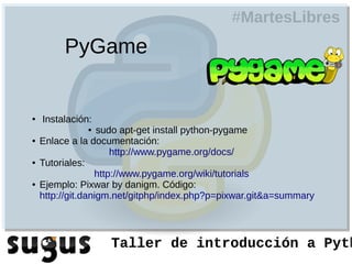 #MartesLibres
         PyGame


●   Instalación:
               ●   sudo apt-get install python-pygame
●   Enlace a la documentación:
                      http://www.pygame.org/docs/
●   Tutoriales:
                  http://www.pygame.org/wiki/tutorials
●   Ejemplo: Pixwar by danigm. Código:
    http://git.danigm.net/gitphp/index.php?p=pixwar.git&a=summary



                   Taller de introducción a Pyth
 
