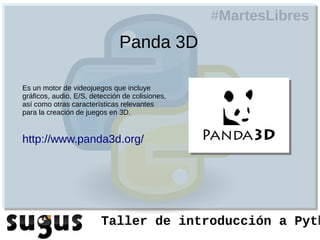 #MartesLibres
                               Panda 3D

Es un motor de videojuegos que incluye
gráficos, audio, E/S, detección de colisiones,
así como otras características relevantes
para la creación de juegos en 3D.


http://www.panda3d.org/




                         Taller de introducción a Pyth
 