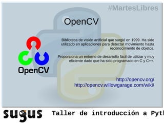 #MartesLibres
    OpenCV
   Biblioteca de visión artificial que surgió en 1999. Ha sido
   utilizado en aplicaciones para detectar movimiento hasta
                                    reconocimiento de objetos.

 Proporciona un entorno de desarrollo fácil de utilizar y muy
       eficiente dado que ha sido programado en C y C++.




                               http://opencv.org/
           http://opencv.willowgarage.com/wiki/




Taller de introducción a Pyth
 