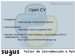 #MartesLibres
                                Open CV

●   Instalación:
                   ●   sudo apt-get install python-opencv

●   Documentación:
                http://docs.opencv.org/index.html

●   Ejemplo: Rocamgo by Victor Ramirez y David Medina (PFC) +
    colaboradores. Código:
                https://github.com/Virako/Rocamgo-ng




                           Taller de introducción a Pyth
 