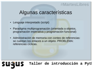 #MartesLibres
         Algunas características
●   Lenguaje interpretado (script)

●   Paradigma multiprogramación (orientada a objetos,
    programación imperativa y programación funcional)

●   Administración de memoria con conteo de referencias:
    se cuentan los enlaces a un objeto. PROBLEMA:
    referencias cíclicas.




                 Taller de introducción a Pyth
 