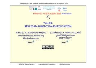                                               Presentación Taller: Realidad Aumentada en Educación. FOROTICEDU 2015
                                         Rafael M. Maroto Gamero           rmaroto@educa.madrid.org           @rafaelmmaroto
FOROTIC Y EDUCACIÓN 2015
TALLER:
REALIDAD AUMENTADA EN EDUCACIÓN
RAFAEL M. MAROTO GAMERO
rmaroto@educa.madrid.org
@rafaelmmaroto
#FOROTICEDU
G. IBÁN DE LA HORRA VILLACÉ
gihv2012@gmail.com
@CITECMAT
 