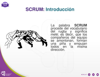 SCRUM: Introducción
La palabra SCRUM
procede del vocabulario
del rugby y significa
melé; es decir, que los
compañeros del equipo
se amontonan, forman
una piña y empujan
todos en la misma
dirección.
 