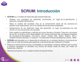 SCRUM: Introducción
● SCRUM es un modelo de desarrollo ágil caracterizado por:
– Adoptar una estrategia de desarrollo incremental, en lugar de la planificación y
ejecución completa del producto.
– Basar la calidad del resultado más en el conocimiento tácito de las personas en
equipos auto-organizados, que en la calidad de los procesos empleados.
– Solapamiento de las diferentes fases del desarrollo, en lugar de realizarlas una tras
otra en un ciclo secuencial o de cascada.
– Este modelo fue identificado y definido por Ikujiro Nonaka e Hirotaka Takeuchi a principios
de los 80, al analizar cómo desarrollaban los nuevos productos las principales empresas
de manufactura tecnológica: Fuji-Xerox, Canon, Honda, Nec, Epson, Brother, 3M y
Hewlett Packard (Nonaka & Takeuchi, The New New Product Development Game, 1986)
● SCRUM está pensado en un desarrollo de software en un proceso iterativo e incremental es
decir nos va a dar las pautas para gestionar a las personas que realizaran el trabajo.
● Reduce al máximo la burocracia y actividades no orientadas a producir software que funcione
y produce resultados en periodos muy breves de tiempo (cada 30 días), por medio de
iteraciones o Sprints.
● Ideal para proyectos con un rápido cambio de requerimientos.
 