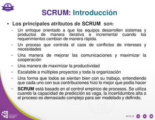 SCRUM: Introducción
● Los principales atributos de SCRUM son:
– Un enfoque orientado a que los equipos desarrollen sistemas y
productos de manera iterativa e incremental cuando los
requerimientos cambian de manera rápida.
– Un proceso que controla el caos de conflictos de intereses y
necesidades
– Una manera de mejorar las comunicaciones y maximizar la
cooperación
– Una manera de maximizar la productividad
– Escalable a múltiples proyectos y toda la organización
– Una forma que todos se sientan bien con su trabajo, entendiendo
que cada uno con sus contribuciones hizo lo mejor que podía hacer
– SCRUM está basado en el control empírico de procesos. Se utiliza
cuando la capacidad de predicción es vaga, la incertidumbre alta o
el proceso es demasiado complejo para ser modelado y definido.
 