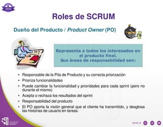 Roles de SCRUM
● Responsable de la Pila de Producto y su correcta priorización
● Prioriza funcionalidades
● Puede cambiar la funcionalidad y prioridades para cada sprint (pero no
durante el mismo)
● Acepta o rechaza los resultados del sprint
● Responsabilidad del producto
● El PO aporta la visión general que el cliente ha transmitido, y desglosa
las historias de usuario en tareas.
Dueño del Producto / Product Owner (PO)
 