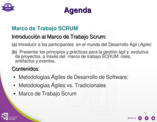 AgendaAgenda
Marco de Trabajo SCRUM
Introducción al Marco de Trabajo Scrum:Introducción al Marco de Trabajo Scrum:
(a) Introducir a los participantes en el mundo del Desarrollo Ágil (Agile)
(b) Presentar los principios y prácticas para la gestión ágil y evolutiva
de proyectos, a través del marco de trabajo SCRUM: roles,
artefactos y eventos.
ContenidosContenidos:
● Metodologías Ágiles de Desarrollo de Software:
● Metodologías Ágiles vs. Tradicionales
● Marco de Trabajo Scrum
 