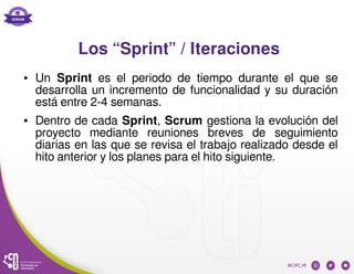 Los “Sprint” / Iteraciones
● Un Sprint es el periodo de tiempo durante el que se
desarrolla un incremento de funcionalidad y su duración
está entre 2-4 semanas.
● Dentro de cada Sprint, Scrum gestiona la evolución del
proyecto mediante reuniones breves de seguimiento
diarias en las que se revisa el trabajo realizado desde el
hito anterior y los planes para el hito siguiente.
 