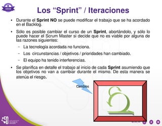 Los “Sprint” / Iteraciones
● Durante el Sprint NO se puede modificar el trabajo que se ha acordado
en el Backlog.
● Sólo es posible cambiar el curso de un Sprint, abortándolo, y sólo lo
puede hacer el Scrum Master si decide que no es viable por alguna de
las razones siguientes:
– La tecnología acordada no funciona.
– Los circunstancias / objetivos / prioridades han cambiado.
– El equipo ha tenido interferencias.
● Se planifica en detalle el trabajo al inicio de cada Sprint asumiendo que
los objetivos no van a cambiar durante el mismo. De esta manera se
atenúa el riesgo.
 