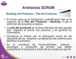 Artefactos SCRUM
● El primer paso en la estimación y planificación ágil es la
creación de la Pila del Producto / Backlog, o sea la
definición del proyecto a realizar.
● La pila del producto es la lista ordenada de todo aquello
que esperan el cliente, los usuarios, y en general los
interesados.
● Constituye el listado con la estimación inicial de los
requisitos de los usuarios o propietarios del sistema para
planificar el proyecto.
● Es el inventario de funcionalidades, mejoras,
tecnología y corrección de errores que deben
incorporarse al producto a través de los sucesivos sprints
Backlog del Producto – Pila de Producto:
 
