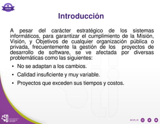 Introducción
A pesar del carácter estratégico de los sistemas
informáticos, para garantizar el cumplimiento de la Misión,
Visión, y Objetivos de cualquier organización pública o
privada, frecuentemente la gestión de los proyectos de
desarrollo de software, se ve afectada por diversas
problemáticas como las siguientes:
● No se adaptan a los cambios.
● Calidad insuficiente y muy variable.
● Proyectos que exceden sus tiempos y costos.
 