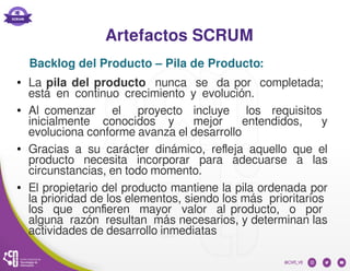Artefactos SCRUM
● La pila del producto nunca se da por completada;
está en continuo crecimiento y evolución.
● Al comenzar el proyecto incluye los requisitos
inicialmente conocidos y mejor entendidos, y
evoluciona conforme avanza el desarrollo
● Gracias a su carácter dinámico, refleja aquello que el
producto necesita incorporar para adecuarse a las
circunstancias, en todo momento.
● El propietario del producto mantiene la pila ordenada por
la prioridad de los elementos, siendo los más prioritarios
los que confieren mayor valor al producto, o por
alguna razón resultan más necesarios, y determinan las
actividades de desarrollo inmediatas
Backlog del Producto – Pila de Producto:
 