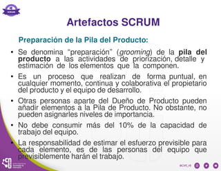 Artefactos SCRUM
● Se denomina “preparación” (grooming) de la pila del
producto a las actividades de priorización, detalle y
estimación de los elementos que la componen.
● Es un proceso que realizan de forma puntual, en
cualquier momento, continua y colaborativa el propietario
del producto y el equipo de desarrollo.
● Otras personas aparte del Dueño de Producto pueden
añadir elementos a la Pila de Producto. No obstante, no
pueden asignarles niveles de importancia.
● No debe consumir más del 10% de la capacidad de
trabajo del equipo.
● La responsabilidad de estimar el esfuerzo previsible para
cada elemento, es de las personas del equipo que
previsiblemente harán el trabajo.
Preparación de la Pila del Producto:
 