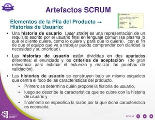 Artefactos SCRUM
● Una historia de usuario (user storie) es una representación de un
requisito escrito por el usuario final en lenguaje común (se plasma lo
que el cliente quiere, como lo quiere y para que lo quiere), con el fin
de que el equipo que va a trabajar pueda comprender con claridad la
necesidad y su prioridad).
● Las historias de usuario están divididas en dos apartados
diferentes: el enunciado y los criterios de aceptación (de gran
relevancia para estimar el esfuerzo y realizar las pruebas de
validación).
● Las historias de usuario se construyen bajo un mismo esqueleto
que centra el foco de las características del producto.
● Primero se determina quién propone la historia de usuario,
● luego se describe la característica que se cubre con la historia
de usuario y
● finalmente se especifica la razón por la que dicha característica
es necesaria.
Elementos de la Pila del Producto →
Historias de Usuario:
 