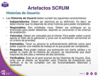 Artefactos SCRUM
● Las Historias de Usuario deben cumplir las siguientes características:
– Independientes. Deben ser atómicas en su definición. Es decir, se
debe intentar que no dependa de otras historias para poder completarla.
– Negociables. Son entidades vivas. Deben ser ambiguas en su
enunciado para poder debatirlas, dejando su concreción a los criterios
de aceptación.
– Valoradas. Deben ser valoradas por el cliente. Para poder saber cuanto
aporta al Valor de la aplicación y junto con la estimación convertirse en
un criterio de prioridad.
– Estimables. Tener su alcance lo suficientemente definido como para
poder suponer una medida de trabajo en la que pueda ser completarla.
– Pequeñas. Para poder realizar una estimación con cierta validez y no
perder la visión de la Historia de Usuario, se recomienda que sean
mayores de dos días y menores de dos semanas.
– Verificables. Este es el gran avance de las Historias de Usuario. Que,
junto con el cliente, se acuerdan unos Criterios de Aceptación que
verifican si se ha cumplido con las funcionalidades descritas y
esperadas
Historias de Usuario:
 