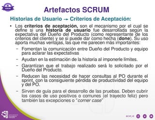 Artefactos SCRUM
● Los criterios de aceptación, son el mecanismo por el cual se
define si una historia de usuario fue desarrollada según la
expectativa del Dueño del Producto (como representante de los
criterios del cliente) y se si puede dar como hecha (done). Su uso
aporta muchas ventajas, las que me parecen más importantes:
– Fomentan la comunicación entre Dueño del Producto y equipo
para aclarar las expectativas
– Ayudan en la estimación de la historia al imponerle límites.
– Garantizan que el trabajo realizado será lo solicitado por el
Dueño del Producto.
– Reducen las necesidad de hacer consultas al PO durante el
sprint, con la consiguiente pérdida de productividad del equipo
y del PO.
– Sirven de guía para el desarrollo de las pruebas. Deben cubrir
los casos de uso positivos o comunes (el trayecto feliz) pero
también las excepciones o “corner case”
Historias de Usuario → Criterios de Aceptación:
 