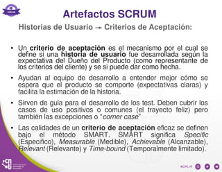 Artefactos SCRUM
● Un criterio de aceptación es el mecanismo por el cual se
define si una historia de usuario fue desarrollada según la
expectativa del Dueño del Producto (como representante de
los criterios del cliente) y se si puede dar como hecha.
● Ayudan al equipo de desarrollo a entender mejor cómo se
espera que el producto se comporte (expectativas claras) y
facilita la estimación de la historia.
● Sirven de guía para el desarrollo de los test. Deben cubrir los
casos de uso positivos o comunes (el trayecto feliz) pero
también las excepciones o “corner case”
● Las calidades de un criterio de aceptación eficaz se definen
bajo el método SMART. SMART significa Specific
(Especifico), Measurable (Medible), Achievable (Alcanzable),
Relevant (Relevante) y Time-bound (Temporalmente limitado).
Historias de Usuario → Criterios de Aceptación:
 