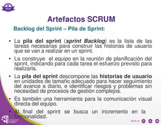 Artefactos SCRUM
● La pila del sprint (sprint Backlog) es la lista de las
tareas necesarias para construir las historias de usuario
que se van a realizar en un sprint.
● La construye el equipo en la reunión de planificación del
sprint, indicando para cada tarea el esfuerzo previsto para
realizarla.
● La pila del sprint descompone las historias de usuario
en unidades de tamaño adecuado para hacer seguimiento
del avance a diario, e identificar riesgos y problemas sin
necesidad de procesos de gestión complejos.
● Es también una herramienta para la comunicación visual
directa del equipo.
● Al final del sprint se busca un incremento en la
funcionalidad.
Backlog del Sprint – Pila de Sprint:
 