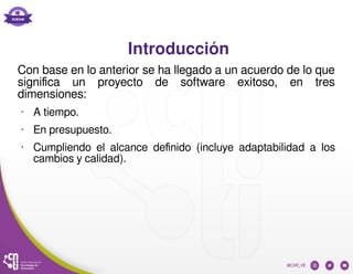 Introducción
Con base en lo anterior se ha llegado a un acuerdo de lo que
significa un proyecto de software exitoso, en tres
dimensiones:
• A tiempo.
• En presupuesto.
• Cumpliendo el alcance definido (incluye adaptabilidad a los
cambios y calidad).
 