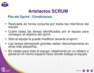 Artefactos SCRUM
● Realizada de forma conjunta por todos los miembros del
equipo.
● Cubre todas las tareas identificadas por el equipo para
conseguir el objetivo del sprint.
● Sólo el equipo la puede modificar durante el sprint.
● Las tareas demasiado grandes deben descomponerse en
otras más pequeñas.
● Es visible para todo el equipo. Idealmente en un tablero o
pared en el mismo espacio físico donde trabaja el equipo.
Pila del Sprint - Condiciones:
 