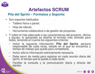Artefactos SCRUM
● Son soportes habituales:
– Tablero físico o pared.
– Hoja de cálculo.
– Herramienta colaborativa o de gestión de proyectos.
● Y sobre el más adecuado a las características del proyecto, oficina
y equipo, lo apropiado es diseñar el formato más cómodo para
todos, teniendo en cuenta los siguientes criterios:
– Incluir la siguiente información: Pila del Sprint, persona
responsable de cada tarea, estado en el que se encuentra y
tiempo de trabajo que queda para completarla.
– Incluir sólo la información estrictamente necesaria.
– Debe servir de medio para registrar en cada reunión diaria del
sprint, el tiempo que le queda a cada tarea.
– Facilitar la consulta y la comunicación diaria y directa del
equipo.
Pila del Sprint – Formatos y Soporte:
 