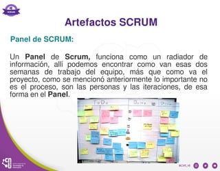 Artefactos SCRUM
Un Panel de Scrum, funciona como un radiador de
información, allí podemos encontrar como van esas dos
semanas de trabajo del equipo, más que como va el
proyecto, como se mencionó anteriormente lo importante no
es el proceso, son las personas y las iteraciones, de esa
forma en el Panel.
Panel de SCRUM:
 