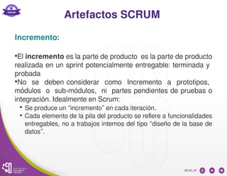 Artefactos SCRUM
Incremento:
●
El incremento es la parte de producto es la parte de producto
realizada en un sprint potencialmente entregable: terminada y
probada
●
No se deben considerar como Incremento a prototipos,
módulos o sub-módulos, ni partes pendientes de pruebas o
integración. Idealmente en Scrum:
●
Se produce un “incremento” en cada iteración.
●
Cada elemento de la pila del producto se refiere a funcionalidades
entregables, no a trabajos internos del tipo “diseño de la base de
datos”.
 