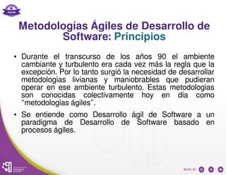 Metodologías Ágiles de Desarrollo de
Software: Principios
● Durante el transcurso de los años 90 el ambiente
cambiante y turbulento era cada vez más la regla que la
excepción. Por lo tanto surgió la necesidad de desarrollar
metodologías livianas y maniobrables que pudieran
operar en ese ambiente turbulento. Estas metodologías
son conocidas colectivamente hoy en día como
“metodologías ágiles”.
● Se entiende como Desarrollo ágil de Software a un
paradigma de Desarrollo de Software basado en
procesos ágiles.
 