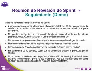 Reunión de Revisión de Sprint →
Seguimiento (Demo)
Lista de comprobación para demos de Sprint:
● Asegurarse de presentar claramente el objetivo del Sprint. Si hay personas en la
demo que no saben nada sobre tu producto, tomar un par de minutos para
describirlo.
● No perder mucho tiempo preparando la demo, especialmente en llamativas
presentaciones. Concentrase en mostrar código funcionando.
● Concentrar la preparación en hacer que la demo sea rápida en lugar de bonita.
● Mantener la demo a nivel de negocio, dejar los detalles técnicos aparte.
● Concentrarse en “qué hemos hecho” en lugar de “cómo lo hemos hecho”.
● En la medida de lo posible, dejar que la audiencia pruebe el producto por si
misma.
● No mostrar un montón de pequeños errores solucionados y funcionalidades
triviales. Mencionarlos, pero no los mostrarlos, ya que normalmente se tarda
mucho y desvía la atención de las historias más importantes.
 