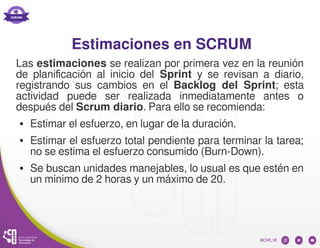 Estimaciones en SCRUM
Las estimaciones se realizan por primera vez en la reunión
de planificación al inicio del Sprint y se revisan a diario,
registrando sus cambios en el Backlog del Sprint; esta
actividad puede ser realizada inmediatamente antes o
después del Scrum diario. Para ello se recomienda:
● Estimar el esfuerzo, en lugar de la duración.
● Estimar el esfuerzo total pendiente para terminar la tarea;
no se estima el esfuerzo consumido (Burn-Down).
● Se buscan unidades manejables, lo usual es que estén en
un mínimo de 2 horas y un máximo de 20.
 