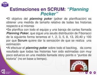 Estimaciones en SCRUM: “Planning
Pocker”
●
El objetivo del planning poker (póker de planificación) es
obtener una medida de tamaño relativo de todas las historias
respecto a sí mismas
●
Se planifica con todo el equipo y una baraja de cartas llamada
Planning Poker, que sigue una seudo distribución de Fibonacci
de la siguiente forma tenemos el 1, 2, 3, 5, 8, 13, 20,40 y 100
por que Scrum quiere dar la sensación de que se realiza una
estimación
●
Al efectuar el planning poker sobre todo el backlog, da como
resultado que todas las historias han sido estimadas con muy
poco esfuerzo en una medida llamada story points o “puntos de
historia” (no en base a tiempo).
 