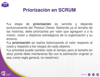 Priorización en SCRUM
●
La etapa de priorización es sencilla y depende
exclusivamente del Product Owner. Sabiendo ya el tamaño de
las historias, debe priorizarlas por valor que agreguen a a la
misión, visión y objetivos estratégicos de la organización y su
entorno.
●
La priorización se realiza balanceando el valor respecto al
costo y respecto a los riesgos de cada objetivo.
●
La prioridad puede cambiar todo el tiempo; pero el tamaño en
story points debe mantenerse fijo con la estimación original (o
sea: como regla general, no reestimar)
 