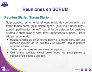 Reuniones en SCRUM
Su propósito, es fomentar el intercambio de comunicación, se
tratan temas como ¿qué hiciste ayer?, ¿qué vas a hacer hoy?,
¿qué impedimentos tienes?, con el fin de detectar los posibles
errores u obstáculos y para llevar actualizado el panel. Para
ello se recomienda:
●
Realizarla cada día en el mismo sitio y a la misma hora, con una
duración máxima de 15 minutos y se siguiere sea la primera
actividad del día.
●
Deben acudir todos los miembros del equipo.
●
Qué exista contacto visual entre todos los participantes y
manteniendo el foco y el orden.
Reunión Diaria / Scrum Diario:
 