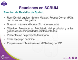 Reuniones en SCRUM
Reunión de Revisión de Sprint:
● Reunión del equipo, Scrum Master, Poduct Owner (PO),
con todos los roles gallina
● Duración máxima: 4 horas (2h. recomendado)
● Objetivo: Presentar al Propietario del producto y a las
gallinas las funcionalidades implementadas.
● Presentación de producto terminado
● Todo el equipo participa
● Propuesta modificaciones en el Blacklog por PO
 