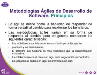 Metodologías Ágiles de Desarrollo de
Software: Principios
● Lo ágil se define como la habilidad de responder de
forma versátil al cambio para maximizar los beneficios.
● Las metodologías ágiles varían en su forma de
responder al cambio, pero en general comparten las
siguientes características:
– Los individuos y sus interacciones son más importantes que los
– procesos y las herramientas.
– El software que funciona es más importante que la documentación
exhaustiva.
– La colaboración con el cliente en lugar de la negociación de Contratos.
– La respuesta al cambio en lugar de aferrarse a un plan.
 