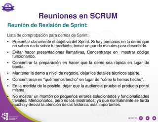 Reuniones en SCRUM
Reunión de Revisión de Sprint:
Lista de comprobación para demos de Sprint:
● Presentar claramente el objetivo del Sprint. Si hay personas en la demo que
no saben nada sobre tu producto, tomar un par de minutos para describirlo.
● Evitar hacer presentaciones llamativas. Concentrarse en mostrar código
funcionando.
● Concentrar la preparación en hacer que la demo sea rápida en lugar de
bonita.
● Mantener la demo a nivel de negocio, dejar los detalles técnicos aparte.
● Concentrarse en “qué hemos hecho” en lugar de “cómo lo hemos hecho”.
● En la medida de lo posible, dejar que la audiencia pruebe el producto por si
misma.
● No mostrar un montón de pequeños errores solucionados y funcionalidades
triviales. Mencionarlos, pero no los mostrarlos, ya que normalmente se tarda
mucho y desvía la atención de las historias más importantes.
 