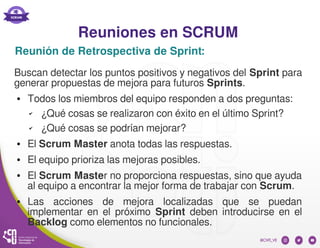 Reuniones en SCRUM
Reunión de Retrospectiva de Sprint:
Buscan detectar los puntos positivos y negativos del Sprint para
generar propuestas de mejora para futuros Sprints.
● Todos los miembros del equipo responden a dos preguntas:
✔ ¿Qué cosas se realizaron con éxito en el último Sprint?
✔ ¿Qué cosas se podrían mejorar?
● El Scrum Master anota todas las respuestas.
● El equipo prioriza las mejoras posibles.
● El Scrum Master no proporciona respuestas, sino que ayuda
al equipo a encontrar la mejor forma de trabajar con Scrum.
● Las acciones de mejora localizadas que se puedan
implementar en el próximo Sprint deben introducirse en el
Backlog como elementos no funcionales.
 