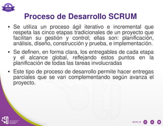 Proceso de Desarrollo SCRUM
● Se utiliza un proceso ágil iterativo e incremental que
respeta las cinco etapas tradicionales de un proyecto que
facilitan su gestión y control; ellas son: planificación,
análisis, diseño, construcción y prueba, e implementación.
● Se definen, en forma clara, los entregables de cada etapa
y el alcance global, reflejando estos puntos en la
planificación de todas las tareas involucradas
● Este tipo de proceso de desarrollo permite hacer entregas
parciales que se van complementando según avanza el
proyecto.
 