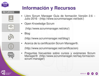 Información y Recursos
● Libro Scrum Manager Guía de formación Versión 2.6 –
Julio 2016 - (http://www.scrummanager.net/bok/)
● Open Knowledge Scrum
(http://www.scrummanager.net/oks/)
● Blog
(http://www.scrummanager.net/blog/)
● Acerca de la certificación Scrum Manager®.
(http://www.scrummanager.net/certificacion)
● Preguntas frecuentes sobre cursos y exámenes Scrum
Manager® (http://www.scrummanager.net/faq-formacion-
scrum-manager)
 