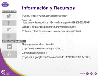 Información y Recursos
● Twitter. (https://twitter.com/scrummanager)
● Facebook.
https://www.facebook.com/Scrum-Manager-144889095527292/
● Google+ (https://google.com/+ScrummanagerNet/)
● Pinterest (https://es.pinterest.com/scrummanager/pins/)
● Grupo profesional en LinkedIn
(http://www.linkedin.com/e/gis/855957)
● Comunidades Google +
(https://plus.google.com/communities/116174698722878580028)
 