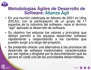 Metodologías Ágiles de Desarrollo de
Software: Alianza Ágil
● En una reunión celebrada en febrero de 2001 en Utha
(EEUU), con la participación de un grupo de 17
expertos de la industria del software, nace el término
“ágil” aplicado al desarrollo de software.
● Su objetivo fue esbozar los valores y principios que
debían permitir a los equipos desarrollar software
rápidamente y respondiendo a los cambios que
pueden surgir a lo largo del proyecto.
● Se pretendía ofrecer una alternativa a los procesos de
desarrollo de software tradicionales, caracterizados
por ser rígidos y dirigidos por la documentación que se
genera en cada una de las actividades desarrolladas.
 