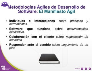 Metodologías Ágiles de Desarrollo de
Software: El Manifiesto Ágil
● Individuos e interacciones sobre procesos y
herramientas
● Software que funciona sobre documentación
exhaustiva
● Colaboración con el cliente sobre negociación de
contratos
● Responder ante el cambio sobre seguimiento de un
plan 
 