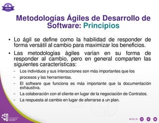 Metodologías Ágiles de Desarrollo de
Software: Principios
● Lo ágil se define como la habilidad de responder de
forma vers...