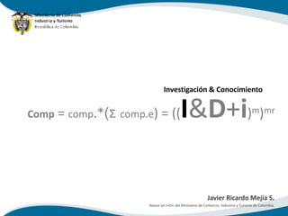 Investigación & Conocimiento


Comp = comp.*(Σ comp.e) = ((             I&D+i) )                                   m mr




                                                         Javier Ricardo Mejía S.
                      Asesor en I+D+i del Ministerio de Comercio, Industria y Turismo de Colombia.
 