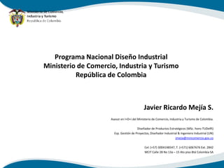 Programa Nacional Diseño Industrial
Ministerio de Comercio, Industria y Turismo
          República de Colombia



                                             Javier Ricardo Mejía S.
                     Asesor en I+D+i del Ministerio de Comercio, Industria y Turismo de Colombia.

                                        Diseñador de Productos Estratégicos (MSc. hons-TUDelft)
                       Esp. Gestión de Proyectos, Diseñador Industrial & Ingeniero Industrial (UN)
                                                                     jmejia@mincomercio.gov.co

                                             Cel. (+57) 3004148547, T. (+571) 6067676 Ext. 2842
                                             MCIT Calle 28 No 13a – 15 4to piso Btá Colombia SA
 