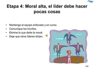 Etapa 4: Moral alta, el líder debe hacer
pocas cosas
• Mantenga al equipo enfocado y en curso.
• Comunique los triunfos.
• Elimine lo que dañe la moral.
• Deje que otros líderes dirijan.
100
 