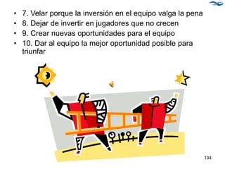 • 7. Velar porque la inversión en el equipo valga la pena
• 8. Dejar de invertir en jugadores que no crecen
• 9. Crear nuevas oportunidades para el equipo
• 10. Dar al equipo la mejor oportunidad posible para
triunfar
104
 